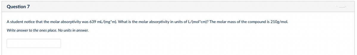 Question 7
A student notice that the molar absorptivity was 639 mL/(mg*m). What is the molar absorptivity in units of L/(mol*cm)? The molar mass of the compound is 210g/mol.
Write answer to the ones place. No units in answer.