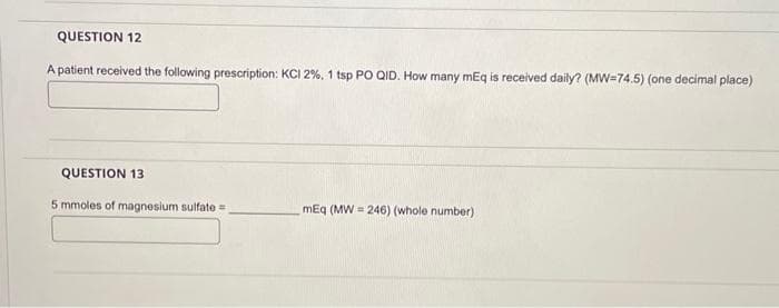 QUESTION 12
A patient received the following prescription: KCI 2%, 1 tsp PO QID. How many mEq is received daily? (MW=74.5) (one decimal place)
QUESTION 13
5 mmoles of magnesium sulfate
mEq (MW=246) (whole number)