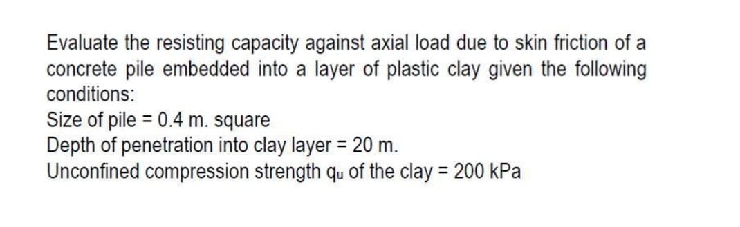 Evaluate the resisting capacity against axial load due to skin friction of a
concrete pile embedded into a layer of plastic clay given the following
conditions:
Size of pile = 0.4 m. square
Depth of penetration into clay layer = 20 m.
Unconfined compression strength qu of the clay = 200 kPa
%3D
