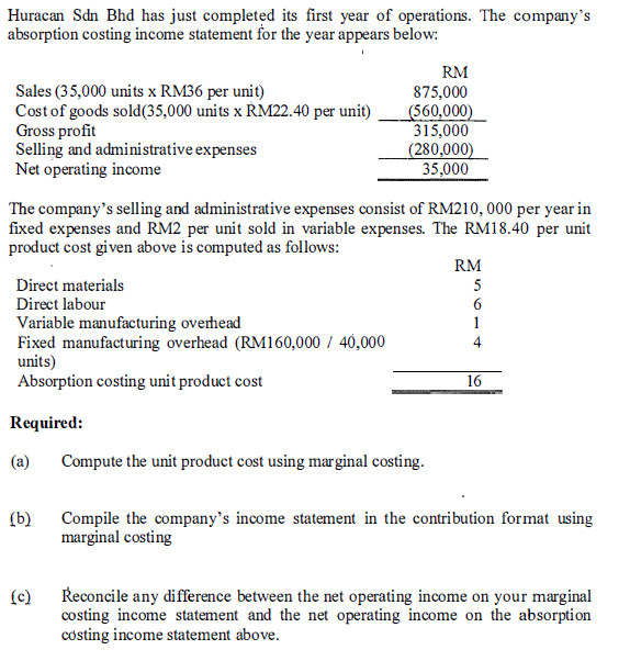 Huracan Sdn Bhd has just completed its first year of operations. The company's
absorption costing income statement for the year appears below:
RM
Sales (35,000 units x RM36 per unit)
875,000
Cost of goods sold (35,000 units x RM22.40 per unit)
(560,000)
Gross profit
315,000
Selling and administrative expenses
(280,000)
Net operating income
35,000
The company's selling and administrative expenses consist of RM210,000 per year in
fixed expenses and RM2 per unit sold in variable expenses. The RM18.40 per unit
product cost given above is computed as follows:
Direct materials
Direct labour
Variable manufacturing overhead
Fixed manufacturing overhead (RM160,000 / 40,000
units)
Absorption costing unit product cost
RM
5
6
1
4
16
Required:
(a)
Compute the unit product cost using marginal costing.
(b)
(c)
Compile the company's income statement in the contribution format using
marginal costing
Reconcile any difference between the net operating income on your marginal
costing income statement and the net operating income on the absorption
costing income statement above.