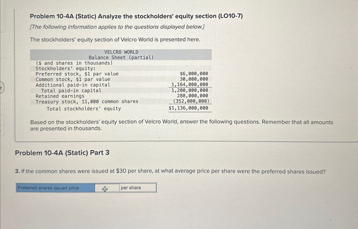 Problem 10-4A (Static) Analyze the stockholders' equity section (LO10-7)
[The following information applies to the questions displayed below.]
The stockholders' equity section of Velcro World is presented here.
VELCRO WORLD
Balance Sheet (partial)
($ and shares in thousands)
Stockholders' equity:
Preferred stock, $1 par value
Common stock, $1 par value
$6,000,000
Additional paid-in capital
Total paid-in capital
Retained earnings
Treasury stock, 11,000 common shares
Total stockholders' equity
30,000,000
1,164,000,000
1,200,000,000
288,000,000
(352,000,000)
$1,136,000,000
Based on the stockholders' equity section of Velcro World, answer the following questions. Remember that all amounts
are presented in thousands.
Problem 10-4A (Static) Part 3
3. If the common shares were issued at $30 per share, at what average price per share were the preferred shares issued?
Preferred shares issued price
+
per share