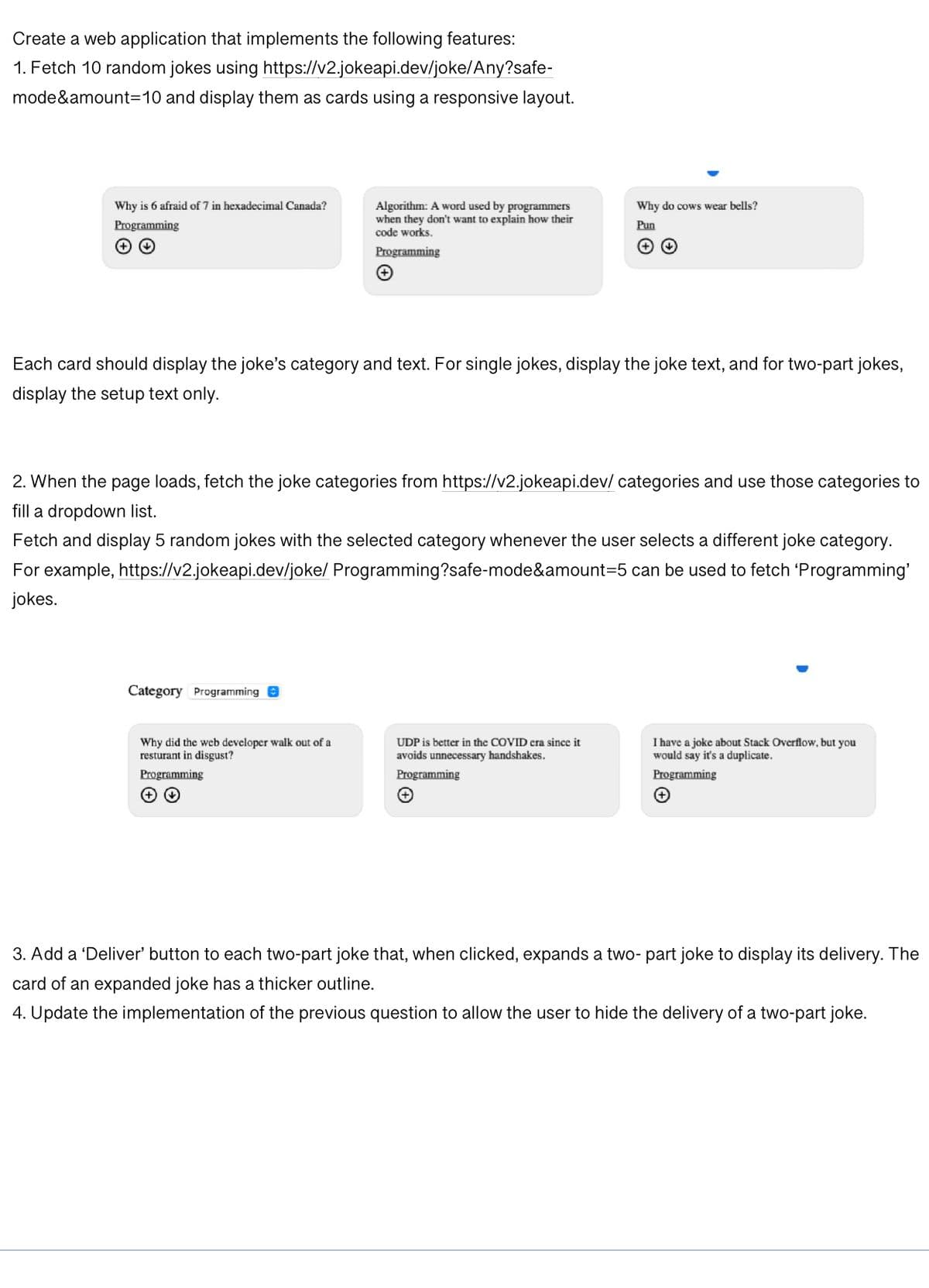 Create a web application that implements the following features:
https://v2.jokeapi.dev/joke/Any?safe-
1. Fetch 10 random jokes using
mode&amount=10 and display them as cards using a responsive layout.
Why is 6 afraid of 7 in hexadecimal Canada?
Programming
(++)
Each card should display the joke's category and text. For single jokes, display the joke text, and for two-part jokes,
display the setup text only.
Category Programming
Algorithm: A word used by programmers
when they don't want to explain how their
code works.
Programming
2. When the page loads, fetch the joke categories from https://v2.jokeapi.dev/categories and use those categories to
fill a dropdown list.
Fetch and display 5 random jokes with the selected category whenever the user selects a different joke category.
For example, https://v2.jokeapi.dev/joke/ Programming?safe-mode&amount=5 can be used to fetch 'Programming'
jokes.
Why did the web developer walk out of a
resturant in disgust?
Programming
+ ✓
Why do cows wear bells?
Pun
UDP is better in the COVID era since it
avoids unnecessary handshakes.
Programming
+
I have a joke about Stack Overflow, but you
would say it's a duplicate.
Programming
+
3. Add a 'Deliver' button to each two-part joke that, when clicked, expands a two- part joke to display its delivery. The
card of an expanded joke has a thicker outline.
4. Update the implementation of the previous question to allow the user to hide the delivery of a two-part joke.