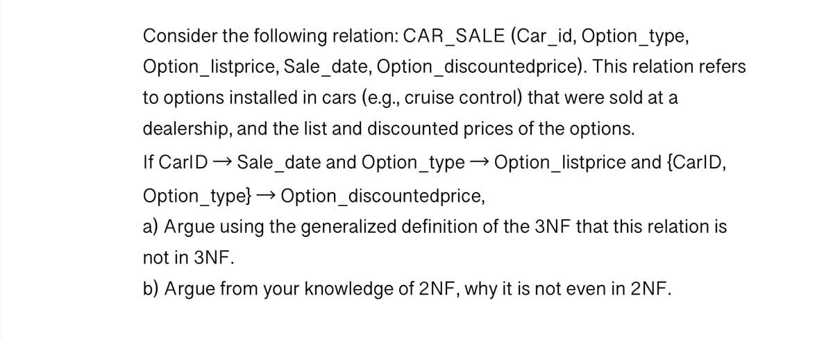 Consider the following relation: CAR_SALE (Car_id, Option_type,
Option_listprice, Sale_date, Option_discounted price). This relation refers
to options installed in cars (e.g., cruise control) that were sold at a
dealership, and the list and discounted prices of the options.
If Carl D → Sale_date and Option_type → Option_listprice and {Carl D,
Option_type} → Option_discountedprice,
a) Argue using the generalized definition of the 3NF that this relation is
not in 3NF.
b) Argue from your knowledge of 2NF, why it is not even in 2NF.