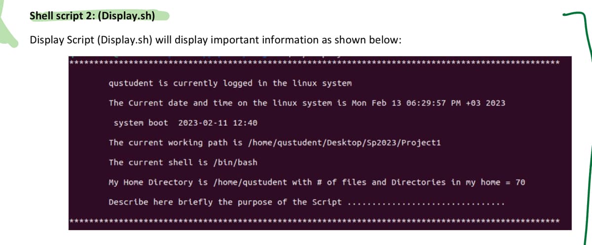 Shell script 2: (Display.sh)
Display Script (Display.sh) will display important information as shown below:
***********
qustudent is currently logged in the linux system
The Current date and time on the linux system is Mon Feb 13 06:29:57 PM +03 2023
system boot 2023-02-11 12:40
The current working path is /home/qustudent/Desktop/Sp2023/Project1
The current shell is /bin/bash
My Home Directory is /home/qustudent with # of files and Directories in my home = 70
Describe here briefly the purpose of the Script