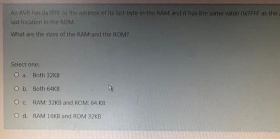 An AVR has Ox/FFF as the address of its last byte in the RAM and it has the same value Ox/FFF as the.
last location in the ROM.
What are the sizes of the RAM and the ROM?
Select one:
O a. Both 32KB
O b. Both 64KB
OC. RAM: 32KB and ROM: 64 KB
O d. RAM 16KB and ROM 32KB