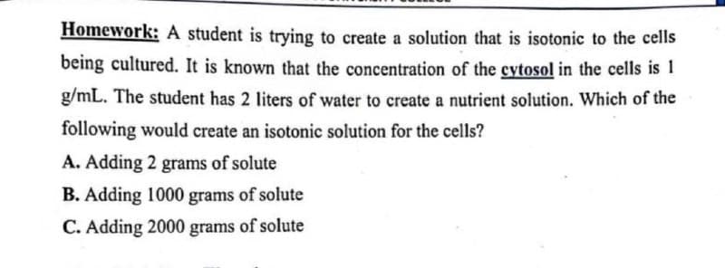 Homework: A student is trying to create a solution that is isotonic to the cells
being cultured. It is known that the concentration of the cytosol in the cells is 1
g/mL. The student has 2 liters of water to create a nutrient solution. Which of the
following would create an isotonic solution for the cells?
A. Adding 2 grams of solute
B. Adding 1000 grams of solute
C. Adding 2000 grams of solute