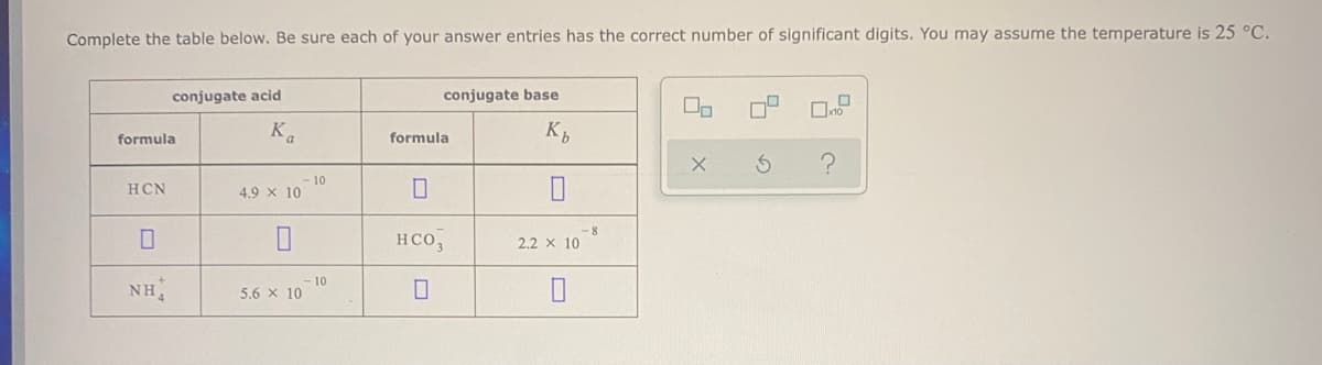 Complete the table below. Be sure each of your answer entries has the correct number of significant digits. You may assume the temperature is 25 °C.
conjugate acid
conjugate base
Ka
K,
formula
formula
- 10
4.9 x 10
HCN
-8
HCO,
2.2 x 10
10
5.6 x 10
NH
ロ|デ
