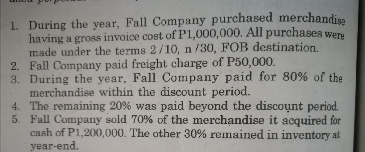 1. During the year, Fall Company purchased merchandise
having a gross invoice cost of P1,000,000. All purchases were
made under the terms 2/10, n /30, FOB destination.
2. Fall Company paid freight charge of P50,000.
3. During the year, Fall Company paid for 80% of the
merchandise within the discount period.
4. The remaining 20% was paid beyond the discount period.
5. Fall Company sold 70% of the merchandise it acquired for
cash of P1,200,000. The other 30% remained in inventory at
year-end.
