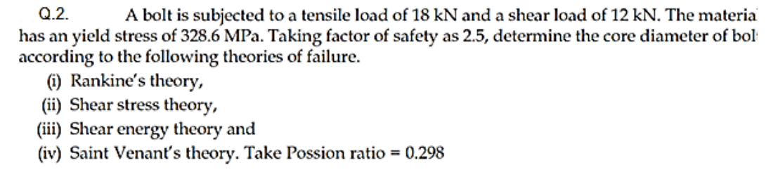 Q.2.
A bolt is subjected to a tensile load of 18 kN and a shear load of 12 kN. The materia
has an yield stress of 328.6 MPa. Taking factor of safety as 2.5, determine the core diameter of bol
according to the following theories of failure.
(i) Rankine's theory,
(ii) Shear stress theory,
(iii) Shear
(iv) Saint Venant's theory. Take Possion ratio = 0.298
energy theory and
