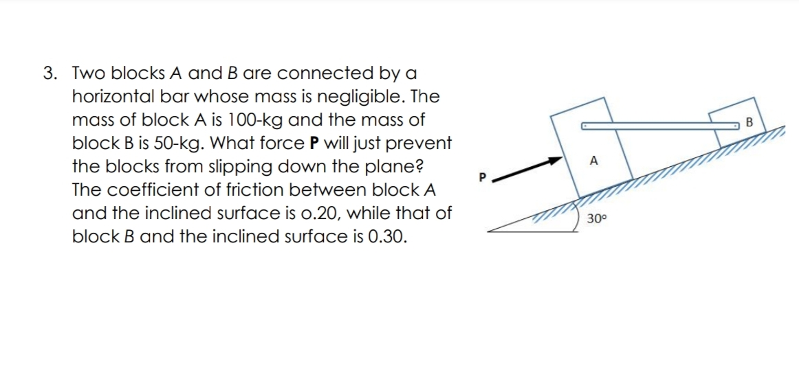 3. Two blocks A and B are connected by a
horizontal bar whose mass is negligible. The
mass of block A is 100-kg and the mass of
block B is 50-kg. What force P will just prevent
the blocks from slipping down the plane?
P
The coefficient of friction between block A
and the inclined surface is o.20, while that of
block B and the inclined surface is 0.30.
30°

