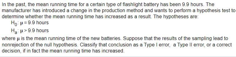 In the past, the mean running time for a certain type of flashlight battery has been 9.9 hours. The
manufacturer has introduced a change in the production method and wants to perform a hypothesis test to
determine whether the mean running time has increased as a result. The hypotheses are:
Ho: H= 9.9 hours
Ha: u> 9.9 hours
where u is the mean running time of the new batteries. Suppose that the results of the sampling lead to
nonrejection of the null hypothesis. Classify that conclusion as a Type I error, a Type Il error, or a correct
decision, if in fact the mean running time has increased.
