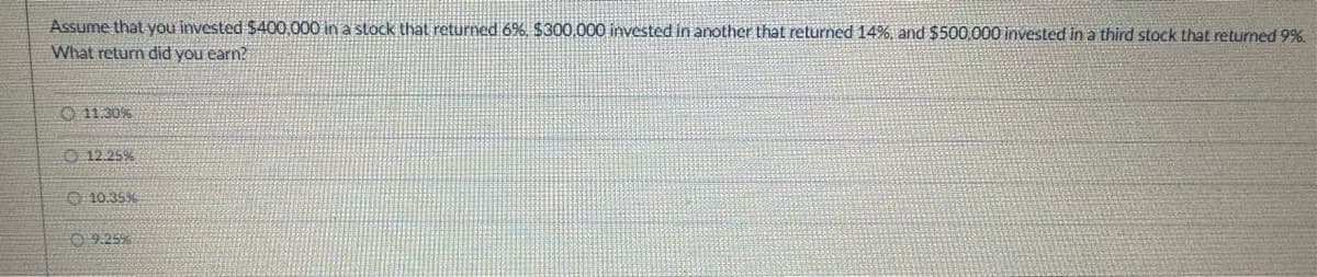 Assume that you invested $400,000 in a stock that returned 6%, $300,000 invested in another that returned 14%, and $500,000 invested in a third stock that returned 9%.
What return did you earn?
11.30%
12.25%
10.35%
9.25%