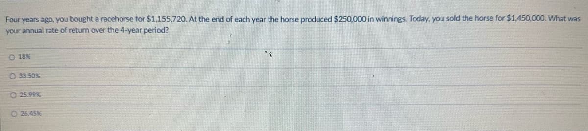 Four years ago, you bought a racehorse for $1,155,720. At the end of each year the horse produced $250,000 in winnings. Today, you sold the horse for $1,450,000. What was
your annual rate of return over the 4-year period?
O 18%
33.50%
25.99%
O 26.45%
$7