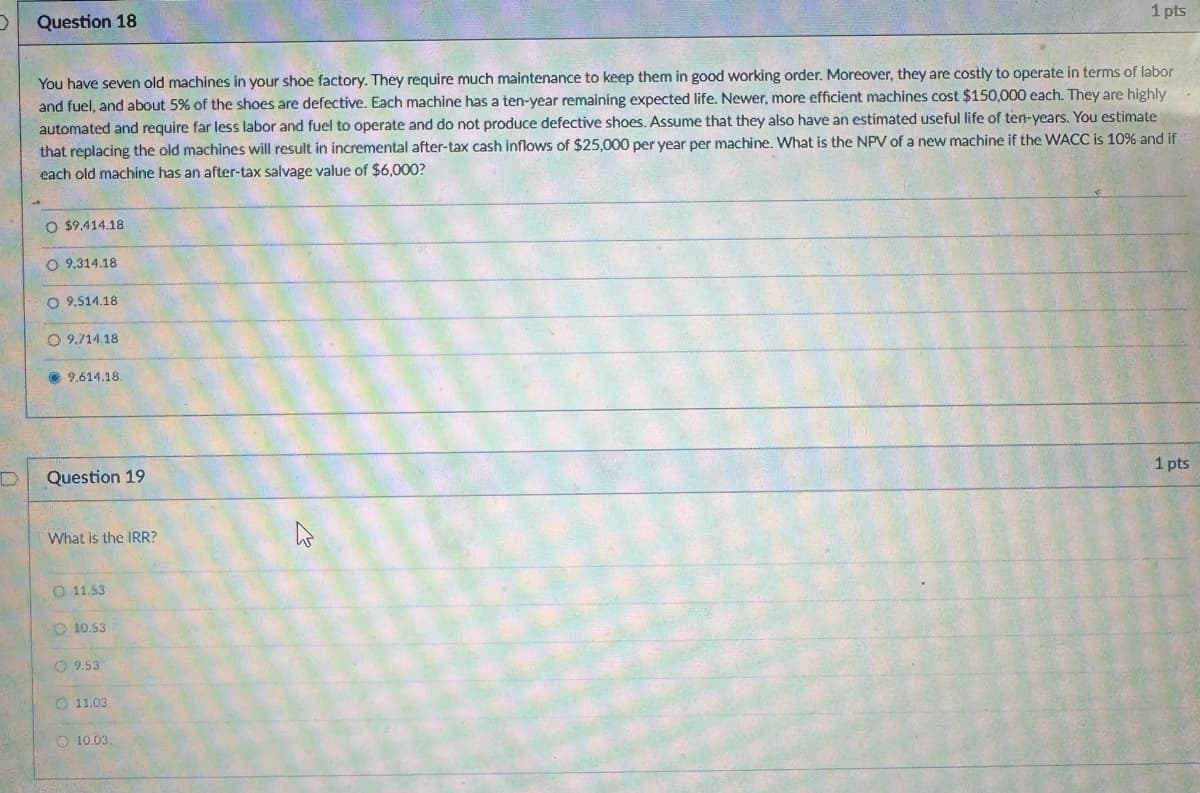 Question 18
1 pts
You have seven old machines in your shoe factory. They require much maintenance to keep them in good working order. Moreover, they are costly to operate in terms of labor
and fuel, and about 5% of the shoes are defective. Each machine has a ten-year remaining expected life. Newer, more efficient machines cost $150,000 each. They are highly
automated and require far less labor and fuel to operate and do not produce defective shoes. Assume that they also have an estimated useful life of ten-years. You estimate
that replacing the old machines will result in incremental after-tax cash inflows of $25,000 per year per machine. What is the NPV of a new machine if the WACC is 10% and if
each old machine has an after-tax salvage value of $6,000?
O $9,414.18
O 9.314.18
O 9,514.18
9.714.18
9.614.18.
D
Question 19
What is the IRR?
11.53
10.53
9.53
11.03
10.03.
1 pts
