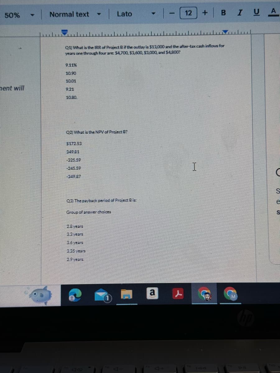 50%
4
Normal text
Lato
-
+
22
12
B
IUA
Q1) What is the IRR of Project B if the outlay is $13,000 and the after-tax cash inflows for
years one through four are: $4,700, $3,600, $3,000, and $4,800?
9.11%
10.90
10.01
ment will
9.21
10.90.
Q2) What is the NPV of Project B?
$172.53
349.81
-325.59
-245.59
-349.87
03) The payback period of Project B is:
Group of answer choices
2.8 years
3.3 years
3.6 years
3.35 years
2.9 years.
47
1
a
I
C
S
e
S
71
FIO