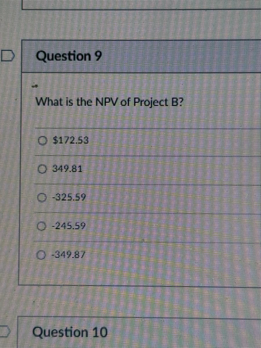 Question 9
What is the NPV of Project B?
$172.53
349.81
0325.59
245.59
349.87
Question 10