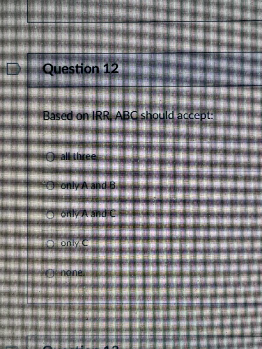 D Question 12
Based on IRR, ABC should accept:
all three
only A and B
only A and C
only C
none.