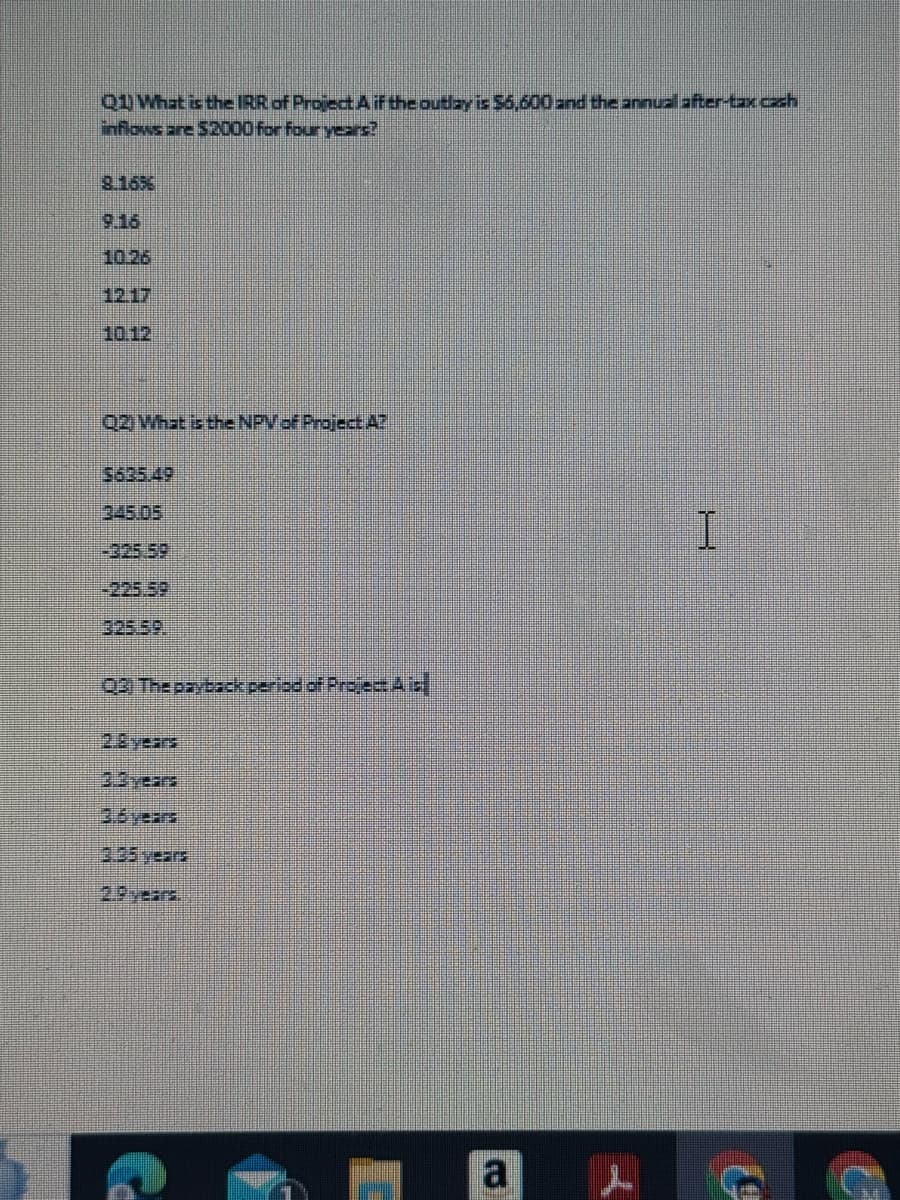 Q1) What is the IRR of Project A if the outlay is $6,600 and the annual after-tax.cash
inflows are $2000 for four years?
8.16%
9.16
10.26
12.17
10.12
Q2) What is the NPV of Project A?
$635.49
345.05
-325.59
Q3 The payback period of Project A is
2.8 years
3.0 years
3.6 years
2.9 years.
I