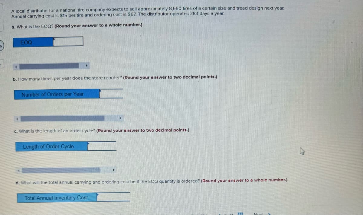 A local distributor for a national tire company expects to sell approximately 8,660 tires of a certain size and tread design next year.
Annual carrying cost is $15 per tire and ordering cost is $67. The distributor operates 283 days a year.
a. What is the EOQ? (Round your answer to a whole number.)
EOQ
b. How many times per year does the store reorder? (Round your answer to two decimal points.)
Number of Orders per Year
c. What is the length of an order cycle? (Round your answer to two decimal points.)
Length of Order Cycle
d. What will the total annual carrying and ordering cost be if the EOQ quantity is ordered? (Round your answer to a whole number.)
Total Annual Inventory Cost
Novt