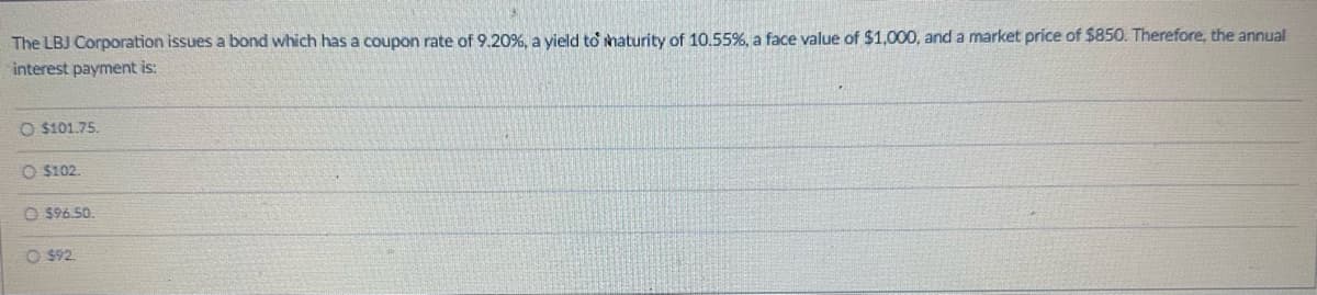 The LBJ Corporation issues a bond which has a coupon rate of 9.20%, a yield to maturity of 10.55%, a face value of $1,000, and a market price of $850. Therefore, the annual
interest payment is:
O $101.75.
O $102.
$96.50
O$92