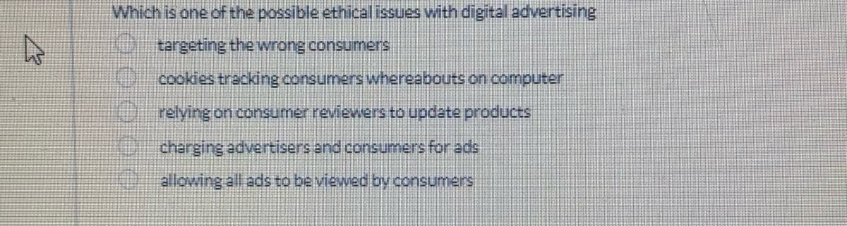 4
Which is one of the possible ethical issues with digital advertising
targeting the wrong consumers
cookies tracking consumers whereabouts on computer
Orelying on consumer reviewers to update products
charging advertisers and consumers for ads
allowing all ads to be viewed by consumers