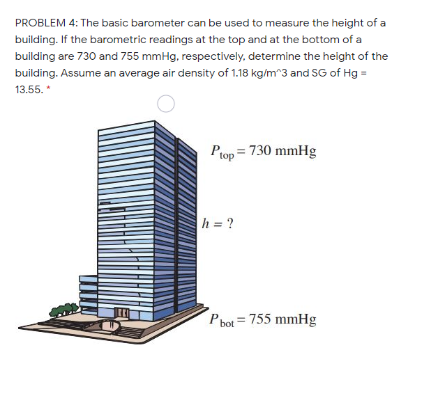 PROBLEM 4: The basic barometer can be used to measure the height of a
building. If the barometric readings at the top and at the bottom of a
building are 730 and 755 mmHg, respectively, determine the height of the
building. Assume an average air density of 1.18 kg/m^3 and SG of Hg =
13.55. *
Ptop = 730 mmHg
h = ?
P bot = 755 mmHg
