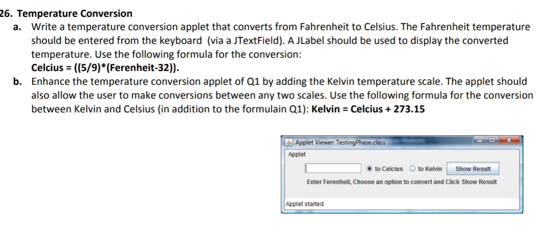 26. Temperature Conversion
a. Write a temperature conversion applet that converts from Fahrenheit to Celsius. The Fahrenheit temperature
should be entered from the keyboard (via a JTextField). A JLabel should be used to display the converted
temperature. Use the following formula for the conversion:
Celcius = ((5/9)*(Ferenheit-32)).
b. Enhance the temperature conversion applet of Q1 by adding the Kelvin temperature scale. The applet should
also allow the user to make conversions between any two scales. Use the following formula for the conversion
between Kelvin and Celsius (in addition to the formulain Q1): Kelvin = Celcius + 273.15
E Applet Viewer: Testing Phase.class
Applet
O to Celcius O to Kelvin
Show Result
Enter Ferenheit, Choose an option to convert and Click Show Result
Applet started.
