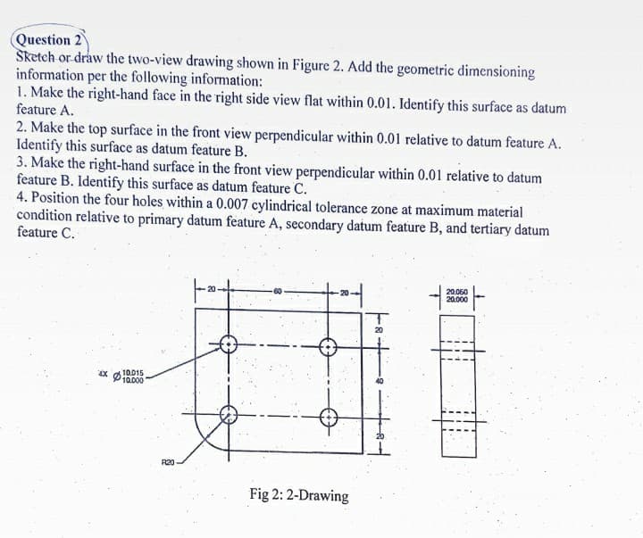 Question 2
Sketeh or draw the two-view drawing shown in Figure 2. Add the geometric dimensioning
information per the following information:
1. Make the right-hand face in the right side view flat within 0.01. Identify this surface as datum
feature A.
2. Make the top surface in the front view perpendicular within 0.01 relative to datum feature A.
Identify this surface as datum feature B.
3. Make the right-hand surface in the front view perpendicular within 0.01 relative to datum
feature B. Identify this surface as datum feature C.
4. Position the four holes within a 0.007 cylindrical tolerance zone at maximum material
condition relative to primary datum feature A, secondary datum feature B, and tertiary datum
feature C.
20.050
20.000
Ø10015
10.000
R20
Fig 2: 2-Drawing
