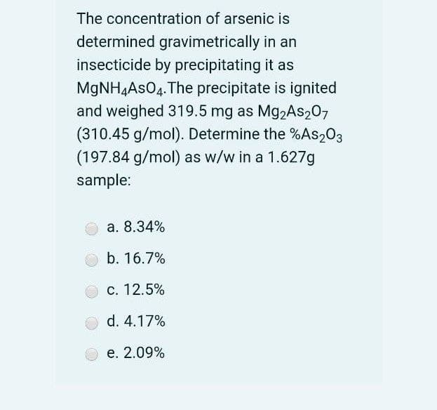 The concentration of arsenic is
determined gravimetrically in an
insecticide by precipitating it as
MgNH4AsO4. The precipitate is ignited
and weighed 319.5 mg as Mg2As207
(310.45 g/mol). Determine the %As203
(197.84 g/mol) as w/w in a 1.627g
sample:
a. 8.34%
b. 16.7%
с. 12.5%
d. 4.17%
е. 2.09%
