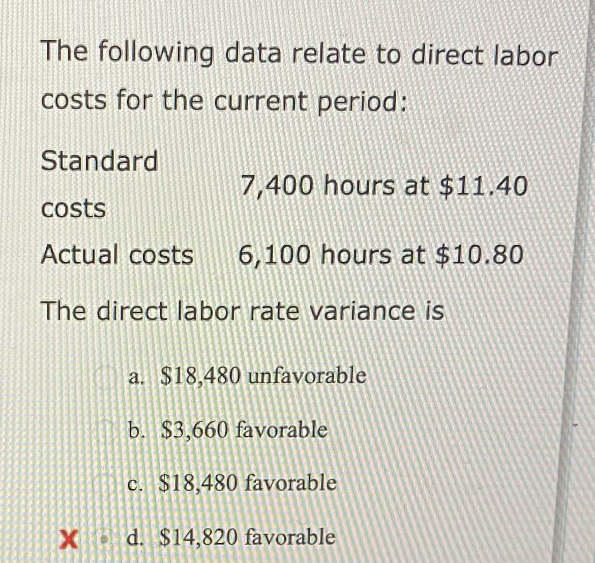 The following data relate to direct labor
costs for the current period:
Standard
7,400 hours at $11.40
costs
Actual costs 6,100 hours at $10.80
The direct labor rate variance is
a. $18,480 unfavorable
b. $3,660 favorable
c. $18,480 favorable
X d. $14,820 favorable