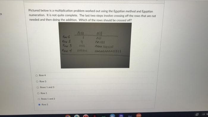 Pictured below is a multiplication problem worked out using the Egyptian method and Egyptian
numeration. It is not quite complete. The last two steps involve crossing off the rows that are not
needed and then doing the addition. Which of the rows should be crossed off?
all
Kw 2
Rew 3
Row 4
O Row 4
O Row 3
O Rows 1 and 3
O Row 1
Rows 1 and 2
Row 2
