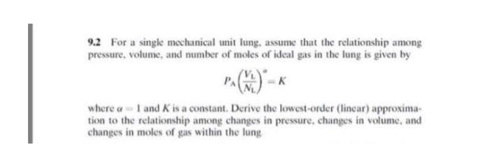 9.2 For a single mechanical unit lung. assume that the relationship among
pressure, volume, and number of moles of ideal gas in the lung is given by
PA
where a 1 and K is a constant. Derive the lowest-order (linear) approxima-
tion to the relationship among changes in pressure, changes in volume, and
changes in moles of gas within the lung

