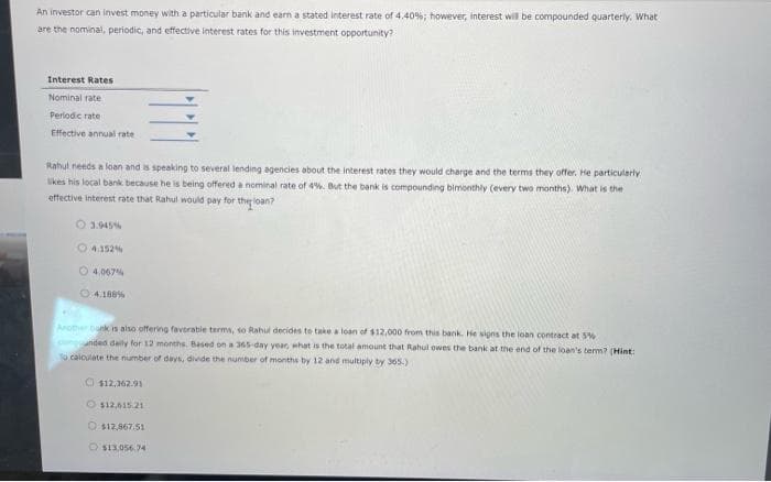 An investor can invest money with a particular bank and earn a stated interest rate of 4.40%; however, interest will be compounded quarterly. What i
are the nominal, periodic, and effective interest rates for this investment opportunity?
Interest Rates
Nominal rate
Periodic rate
Effective annual rate
Rahul needs a loan and is speaking to several lending agencies about the interest rates they would charge and the terms they offer. He particularly
likes his local bank because he is being offered a nominal rate of 4%. But the bank is compounding bimonthly (every two months). What is the
effective interest rate that Rahul would pay for the loan?
○ 3.945%
4.152%
4.067%
04.186 %
Another bank is also offering favorable terms, so Rahul decides to take a loan of $12,000 from this bank. He signs the loan contract at 5%
comanded daily for 12 months. Based on a 365-day year, what is the total amount that Rahul owes the bank at the end of the loan's term? (Hint:
To calculate the number of days, divide the number of months by 12 and multiply by 365.)
$12,362.91
O $12,61521
O $12,867.51
O$13,056.74