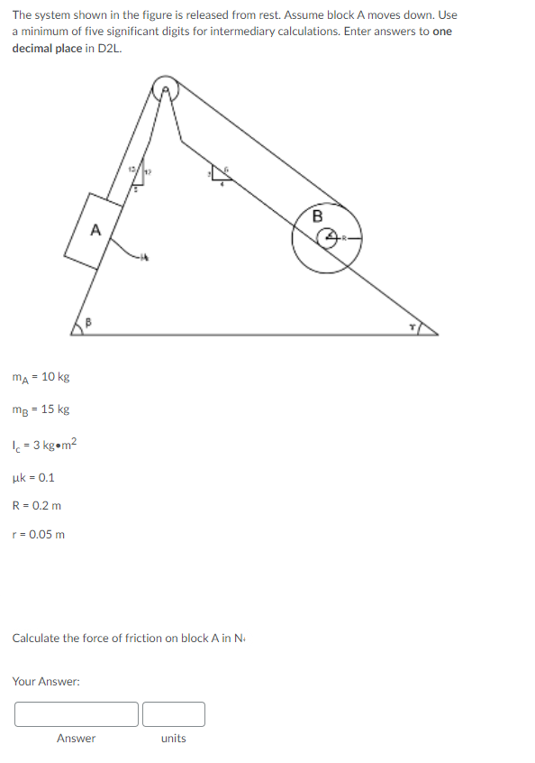 The system shown in the figure is released from rest. Assume block A moves down. Use
a minimum of five significant digits for intermediary calculations. Enter answers to one
decimal place in D2L.
A
mA = 10 kg
mB =
15 kg
= 3 kg•m2
uk = 0.1
R = 0.2 m
r = 0.05 m
Calculate the force of friction on block A in N-
Your Answer:
Answer
units
