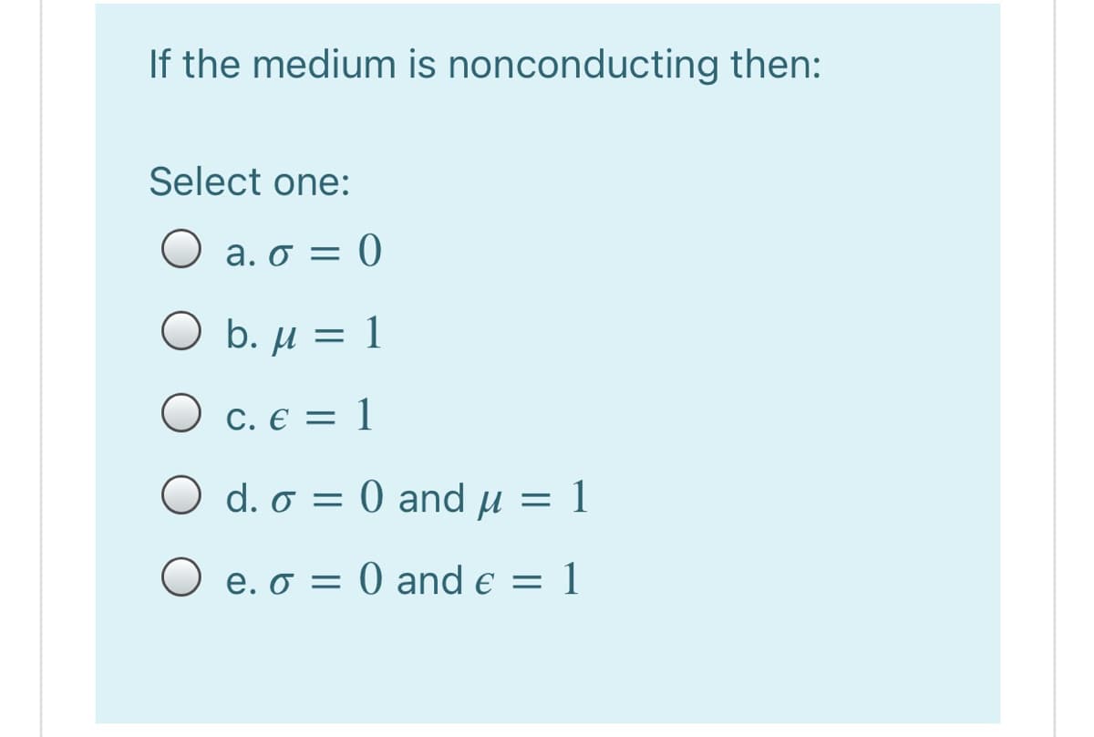 If the medium is nonconducting then:
Select one:
a. σ
O b. µ = 1
O c. € = 1
O d. o = 0 and µ = 1
O e. o = 0 and e = 1
