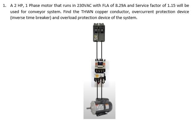 1. A 2 HP, 1 Phase motor that runs in 230VAC with FLA of 8.29A and Service factor of 1.15 will be
used for conveyor system. Find the THWN copper conductor, overcurrent protection device
(inverse time breaker) and overload protection device of the system.