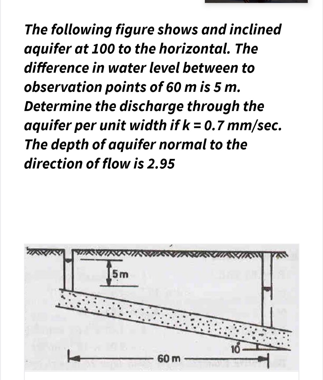 The following figure shows and inclined
aquifer at 100 to the horizontal. The
difference in water level between to
observation points of 60 m is 5 m.
Determine the discharge through the
aquifer per unit width if k = 0.7 mm/sec.
The depth of aquifer normal to the
%3D
direction of flow is 2.95
I5m
16
60 m
