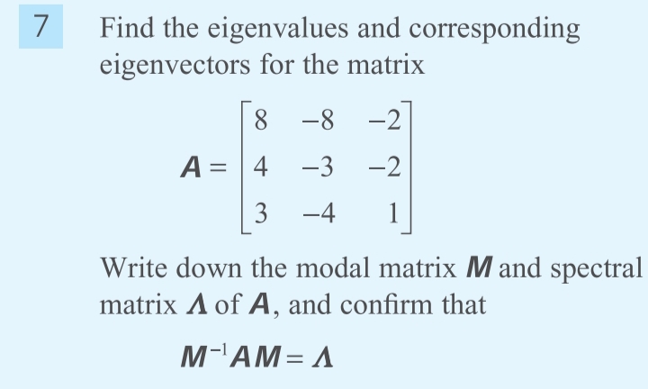 Find the eigenvalues and corresponding
eigenvectors for the matrix
7
8.
-8
-2
A = 4 -3
-2
3
-4
1
Write down the modal matrix M and spectral
matrix A of A, and confirm that
M-AM= A

