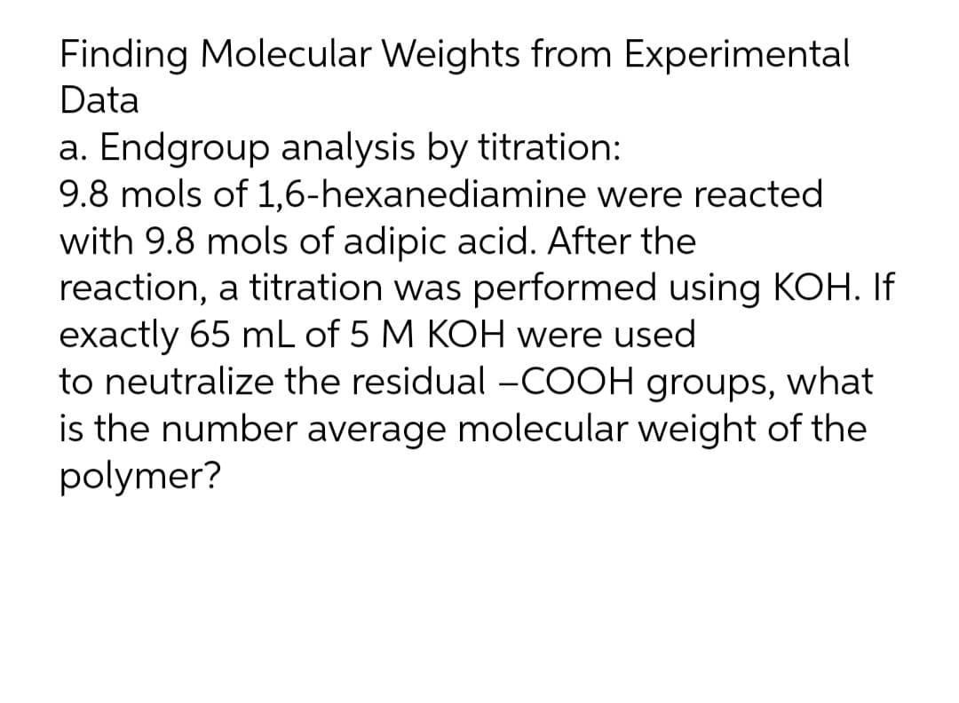 Finding Molecular Weights from Experimental
Data
a. Endgroup analysis by titration:
9.8 mols of 1,6-hexanediamine were reacted
with 9.8 mols of adipic acid. After the
reaction, a titration was performed using KOH. If
exactly 65 mL of 5 M KOH were used
to neutralize the residual –COOH groups, what
is the number average molecular weight of the
polymer?
