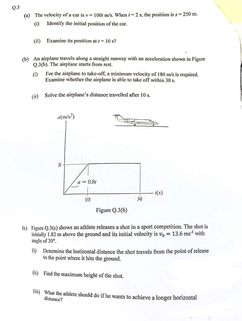 Q.3
(a) The velocity of a car is v= 100 m/s. When = 2 s, the position is s = 250 m.
(i)
Identify the initial position of the car.
(ii)
Examine its position at 1 = 10 s?
(b) An airplane travels along a straight runway with an acceleration shown in Figure
Q.3(b). The airplane starts from rest.
(i)
For the airplane to take-off, a minimum velocity of 180 m/s is required.
Examine whether the airplane is able to take off within 30 s.
(ii) Solve the airplane's distance travelled after 10 s.
a(m/s²)
8-
a=0.8t
10
Figure Q.3(b)
30
t(s)
(c) Figure Q.3(c) shows an athlete releases a shot in a sport competition. The shot is
initially 1.82 m above the ground and its initial velocity is vo= 13.6 ms¹ with
angle of 30°.
(i) Determine the horizontal distance the shot travels from the point of release
to the point where it hits the ground.
(ii) Find the maximum height of the shot.
(iii) What the athlete should do if he wants to achieve a longer horizontal
distance?