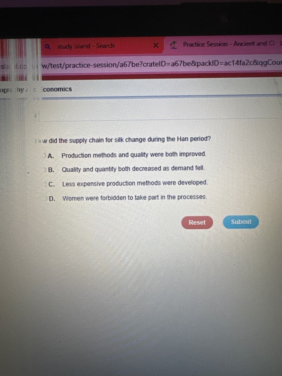 Q study island - Search
X
Practice Session - Ancient and C
stad.co w/test/practice-session/a67be?cratelD=a67be&packID=ac14fa2c&qgCou
ogra chy
Economics
How did the supply chain for silk change during the Han period?
A.
Production methods and quality were both improved.
OB. Quality and quantity both decreased as demand fell.
OC.
Less expensive production methods were developed.
OD. Women were forbidden to take part in the processes.
Reset
Submit