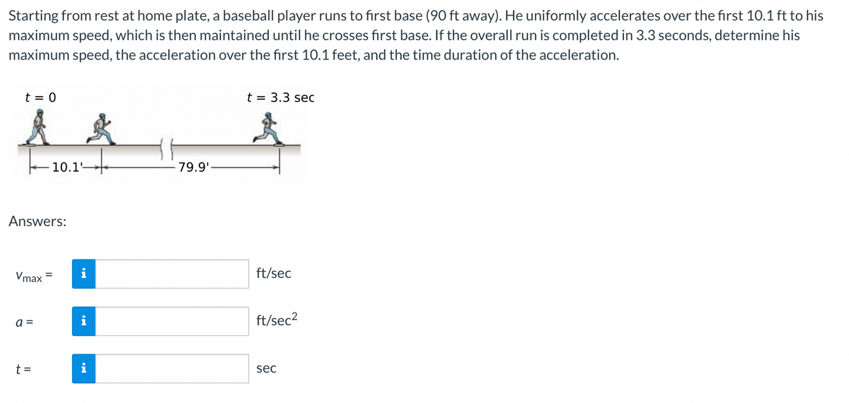 Starting from rest at home plate, a baseball player runs to first base (90 ft away). He uniformly accelerates over the first 10.1 ft to his
maximum speed, which is then maintained until he crosses first base. If the overall run is completed in 3.3 seconds, determine his
maximum speed, the acceleration over the first 10.1 feet, and the time duration of the acceleration.
t = 0
Answers:
Vmax
a =
10.1'
t =
79.9'-
t = 3.3 sec
ft/sec
ft/sec²
sec