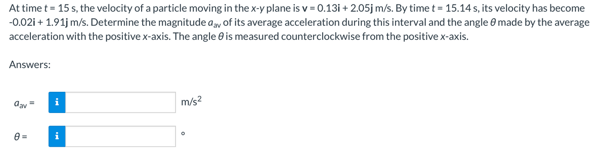 At time t = 15 s, the velocity of a particle moving in the x-y plane is v = 0.13i + 2.05j m/s. By time t = 15.14 s, its velocity has become
-0.02i + 1.91j m/s. Determine the magnitude aav of its average acceleration during this interval and the angle 0 made by the average
acceleration with the positive x-axis. The angle is measured counterclockwise from the positive x-axis.
Answers:
dav =
0 =
Jak
m/s²
O