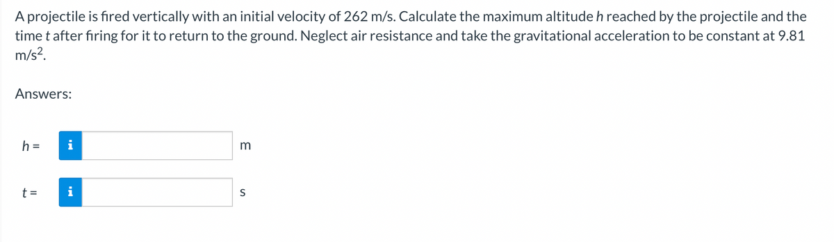 A projectile is fired vertically with an initial velocity of 262 m/s. Calculate the maximum altitude h reached by the projectile and the
time t after firing for it to return to the ground. Neglect air resistance and take the gravitational acceleration to be constant at 9.81
m/s².
Answers:
h =
t =
MI
3
S
