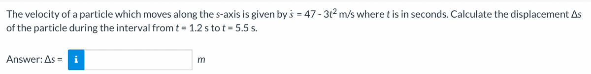 The
velocity of a particle which moves along the s-axis is given by s = 47 - 3t² m/s where t is in seconds. Calculate the displacement As
of the particle during the interval from t = 1.2 s to t = 5.5 s.
Answer: As = i
m