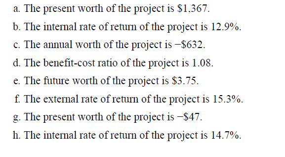 a. The present worth of the project is $1,367.
b. The internal rate of return of the project is 12.9%.
c. The annual worth of the project is -$632.
d. The benefit-cost ratio of the project is 1.08.
e. The future worth of the project is $3.75.
f. The external rate of return of the project is 15.3%.
g. The present worth of the project is -$47.
h. The internal rate of return of the project is 14.7%.
