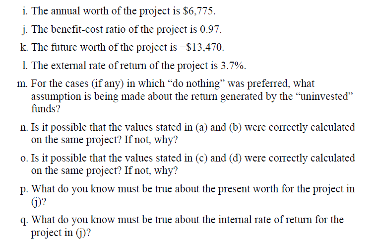 i. The annual worth of the project is $6,775.
j. The benefit-cost ratio of the project is 0.97.
k. The future worth of the project is –$13,470.
1. The external rate of return of the project is 3.7%.
m. For the cases (if any) in which “do nothing" was preferred, what
assumption is being made about the return generated by the "uninvested"
funds?
n. Is it possible that the values stated in (a) and (b) were correctly calculated
on the same project? If not, why?
o. Is it possible that the values stated in (c) and (d) were correctly calculated
on the same project? If not, why?
p. What do you know must be true about the present worth for the project in
(j)?
q. What do you know must be true about the internal rate of return for the
project in (j)?
