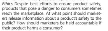 Ethics Despite best efforts to ensure product safety,
products that pose a danger to consumers sometimes
reach the marketplace. At what point should market-
ers release information about a product's safety to the
public? How should marketers be held accountable if
their product harms a consumer?
