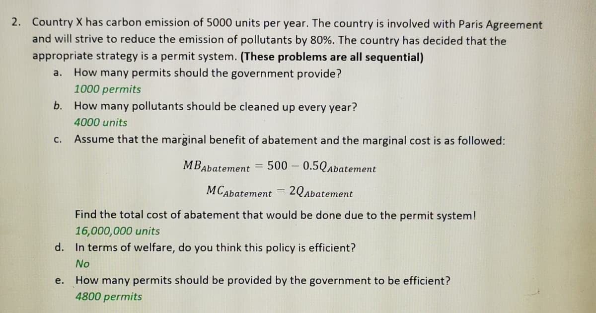 2. Country X has carbon emission of 5000 units per year. The country is involved with Paris Agreement
and will strive to reduce the emission of pollutants by 80%. The country has decided that the
appropriate strategy is a permit system. (These problems are all sequential)
How many permits should the government provide?
1000 permits
a.
b. How many pollutants should be cleaned up every year?
4000 units
Assume that the marginal benefit of abatement and the marginal cost is as followed:
с.
MBAbatement
500 – 0.5QAbatement
MCAbatement
2QAbatement
Find the total cost of abatement that would be done due to the permit system!
16,000,000 units
d. In terms of welfare, do you think this policy is efficient?
No
e. How many permits should be provided by the government to be efficient?
4800 permits

