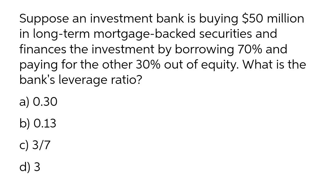 Suppose an investment bank is buying $50 million
in long-term mortgage-backed securities and
finances the investment by borrowing 70% and
paying for the other 30% out of equity. What is the
bank's leverage ratio?
a) 0.30
b) 0.13
c) 3/7
d) 3
